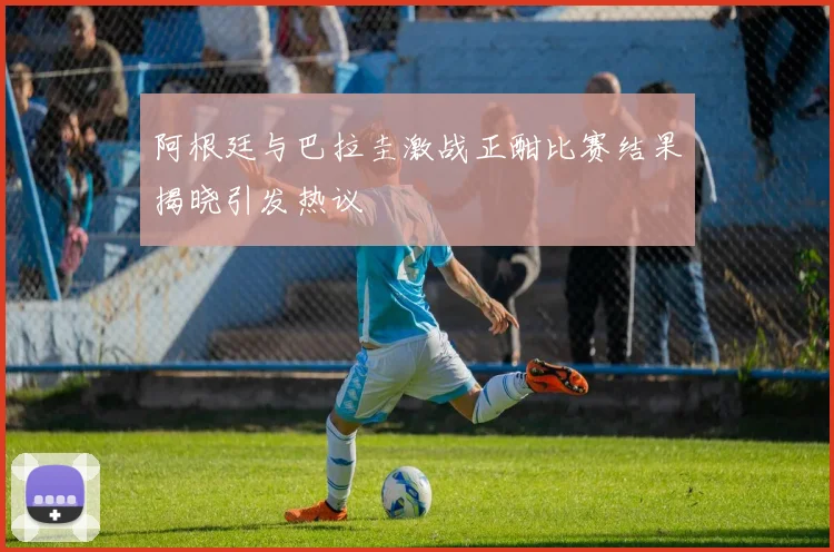 阿根廷与巴拉圭激战正酣比赛结果揭晓引发热议