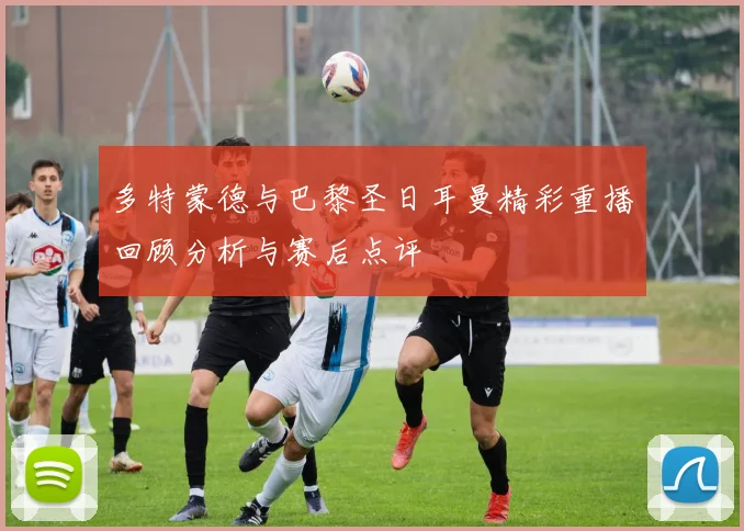多特蒙德与巴黎圣日耳曼精彩重播回顾分析与赛后点评