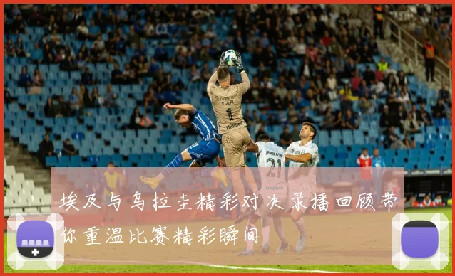 埃及与乌拉圭精彩对决录播回顾带你重温比赛精彩瞬间