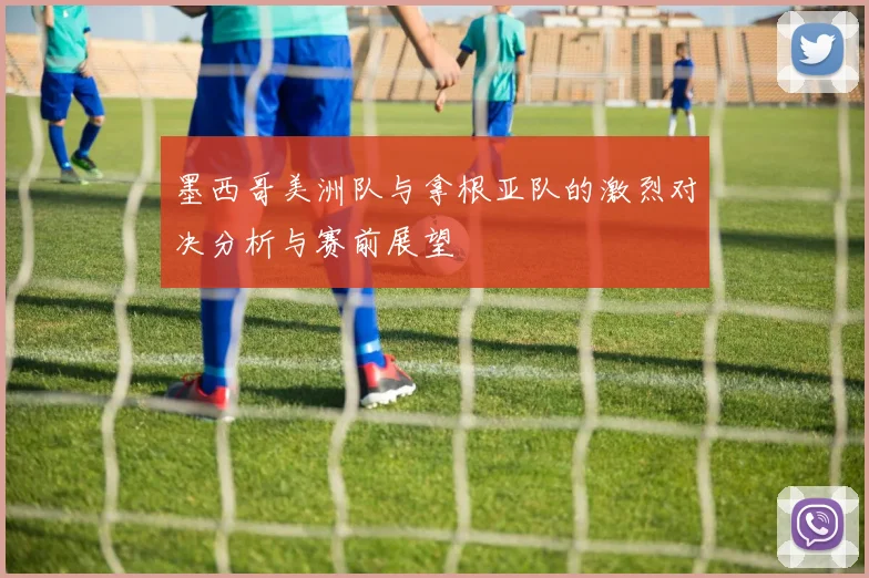 墨西哥美洲队与拿根亚队的激烈对决分析与赛前展望