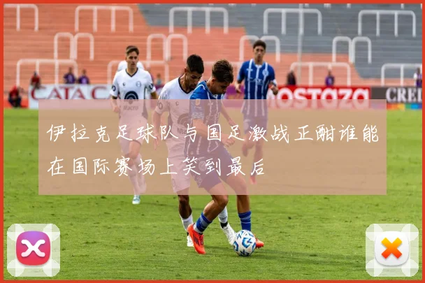 伊拉克足球队与国足激战正酣谁能在国际赛场上笑到最后