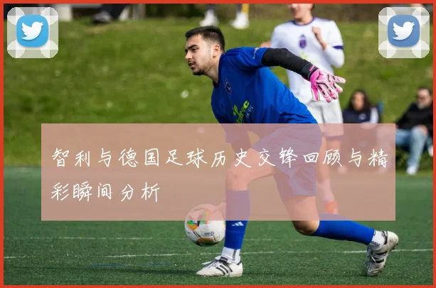 智利与德国足球历史交锋回顾与精彩瞬间分析