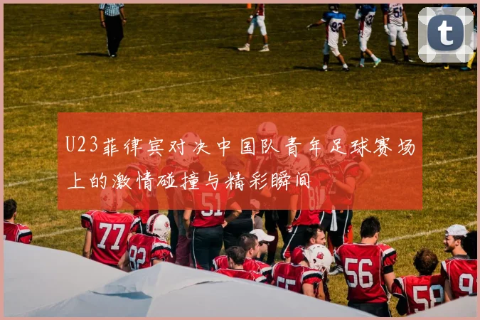 U23菲律宾对决中国队青年足球赛场上的激情碰撞与精彩瞬间