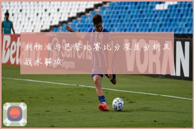 利物浦与巴黎比赛比分深度分析及战术解读