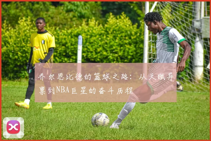 乔尔恩比德的篮球之路：从天赋异禀到NBA巨星的奋斗历程