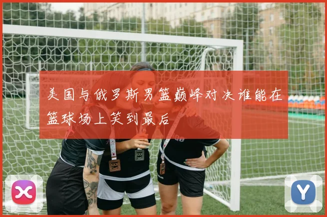美国与俄罗斯男篮巅峰对决谁能在篮球场上笑到最后